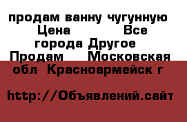  продам ванну чугунную › Цена ­ 7 000 - Все города Другое » Продам   . Московская обл.,Красноармейск г.